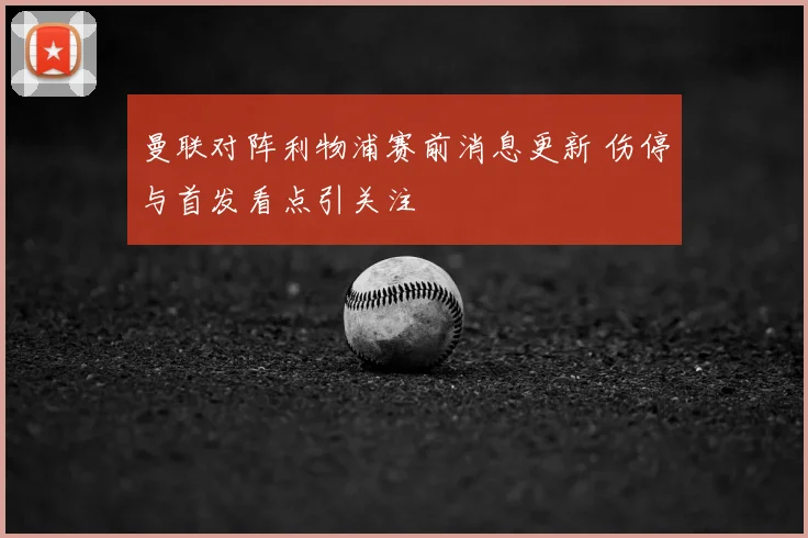 曼联对阵利物浦赛前消息更新 伤停与首发看点引关注