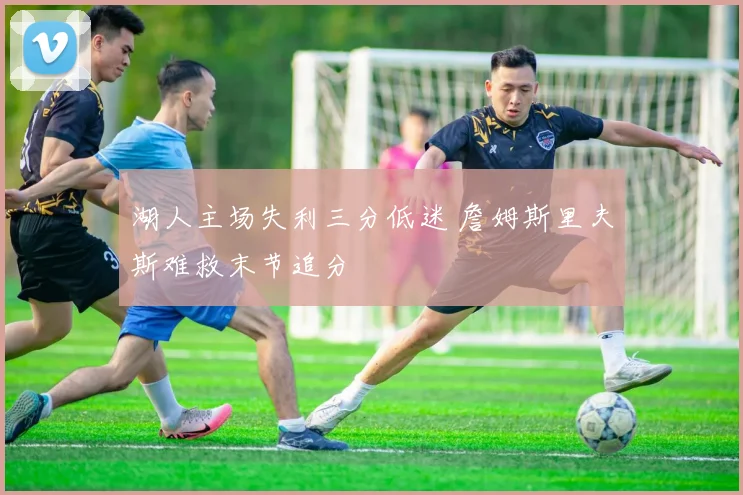 湖人主场失利三分低迷 詹姆斯里夫斯难救末节追分