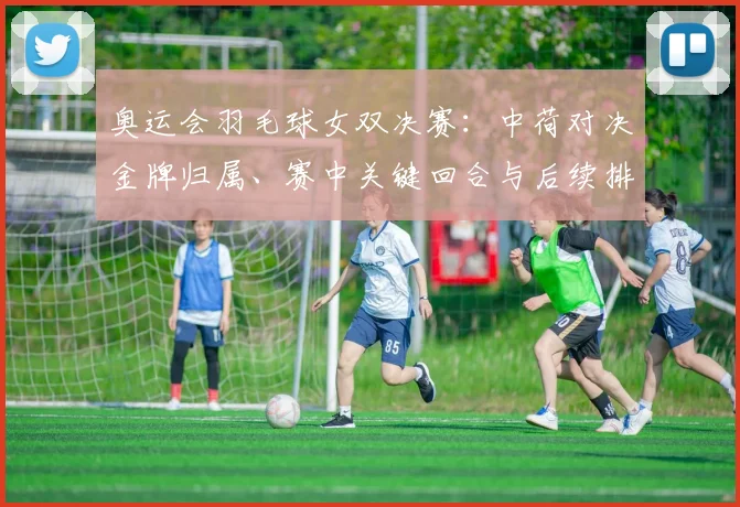 奥运会羽毛球女双决赛：中荷对决金牌归属、赛中关键回合与后续排名影响