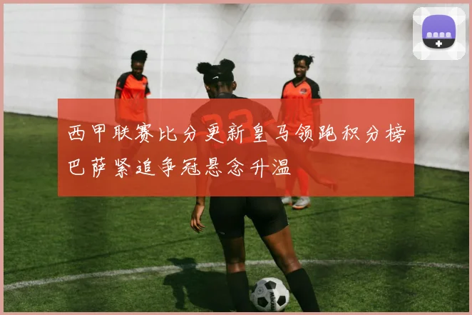 西甲联赛比分更新皇马领跑积分榜巴萨紧追争冠悬念升温