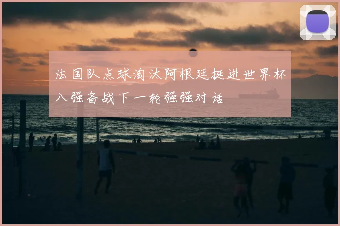 法国队点球淘汰阿根廷挺进世界杯八强备战下一轮强强对话