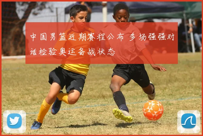 中国男篮近期赛程公布 多场强强对话检验奥运备战状态