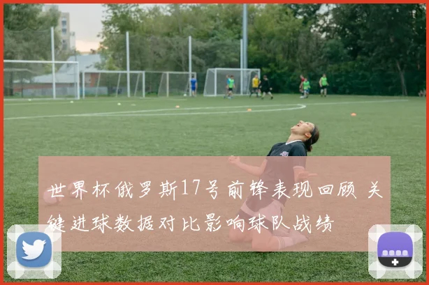 世界杯俄罗斯17号前锋表现回顾 关键进球数据对比影响球队战绩
