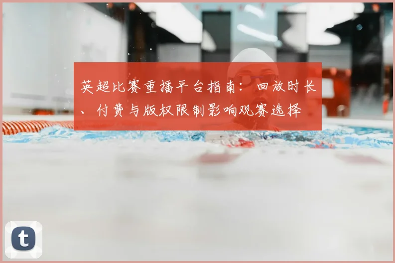 英超比赛重播平台指南：回放时长、付费与版权限制影响观赛选择