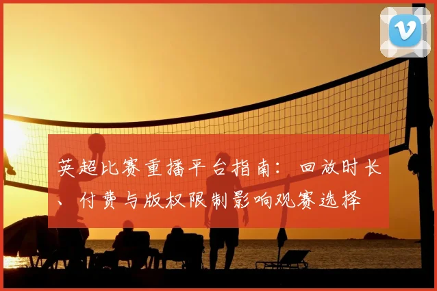 英超比赛重播平台指南：回放时长、付费与版权限制影响观赛选择
