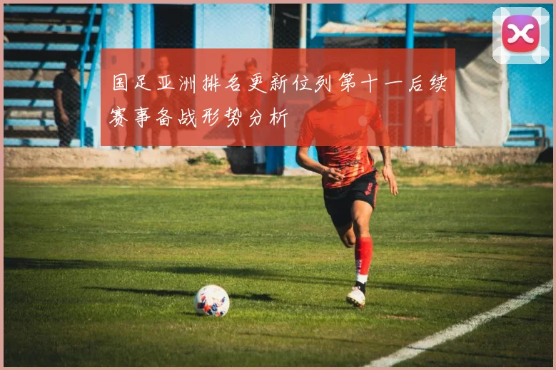 国足亚洲排名更新位列第十一后续赛事备战形势分析
