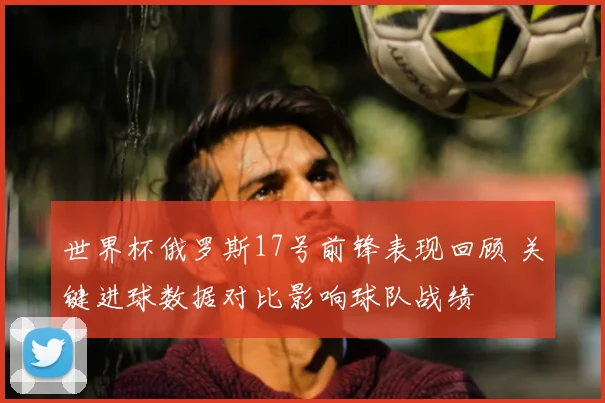 世界杯俄罗斯17号前锋表现回顾 关键进球数据对比影响球队战绩