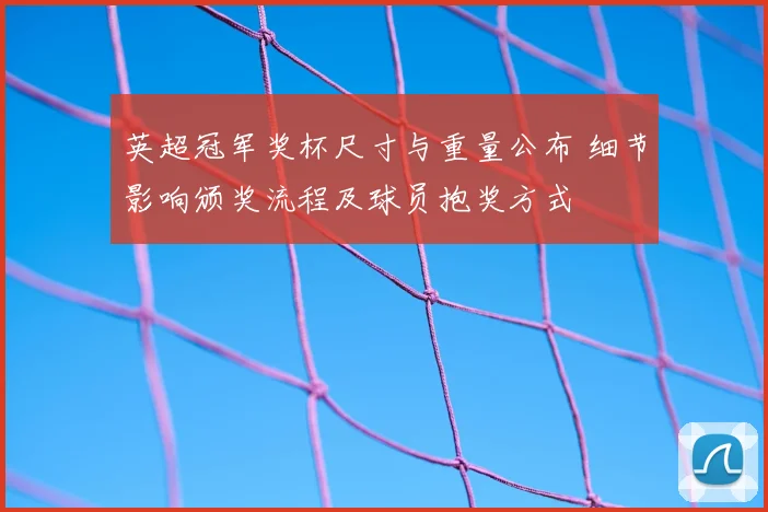 英超冠军奖杯尺寸与重量公布 细节影响颁奖流程及球员抱奖方式