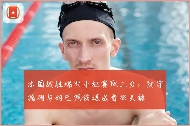 法国战胜瑞典小组赛取三分，防守漏洞与姆巴佩伤退成晋级关键