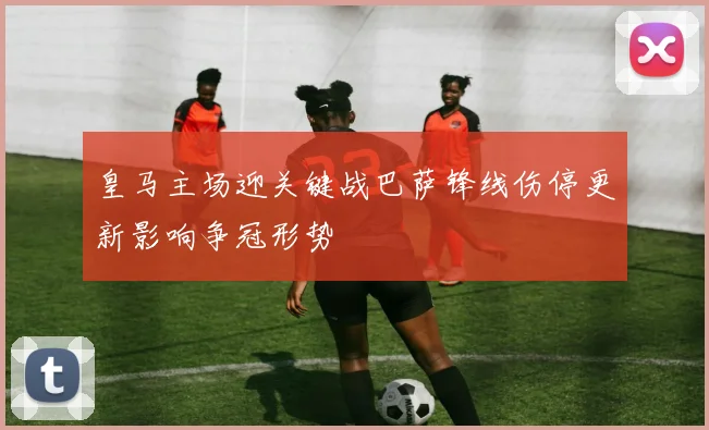 皇马主场迎关键战巴萨锋线伤停更新影响争冠形势