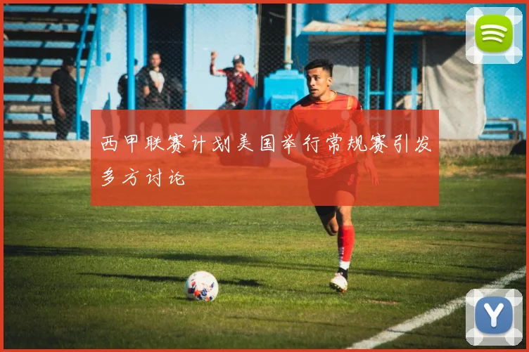 西甲联赛计划美国举行常规赛引发多方讨论