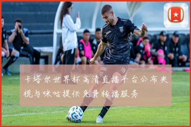 卡塔尔世界杯高清直播平台公布央视与咪咕提供免费转播服务