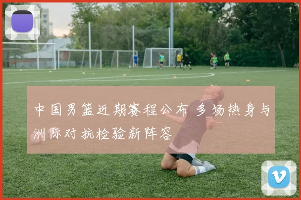 中国男篮近期赛程公布 多场热身与洲际对抗检验新阵容