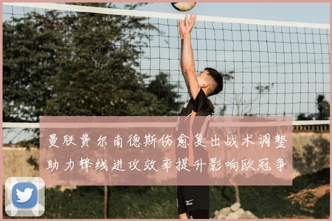 曼联费尔南德斯伤愈复出战术调整助力锋线进攻效率提升影响欧冠争夺前景