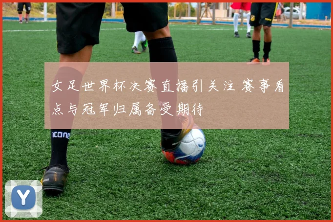 女足世界杯决赛直播引关注 赛事看点与冠军归属备受期待