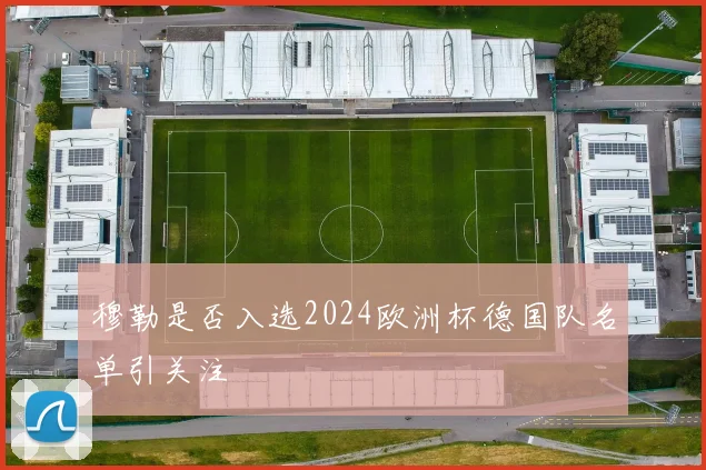 穆勒是否入选2024欧洲杯德国队名单引关注
