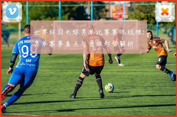 世界杯羽毛球男单比赛赛况梳理:男单赛事看点与晋级形势解析