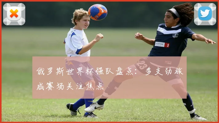俄罗斯世界杯强队盘点:多支劲旅成赛场关注焦点