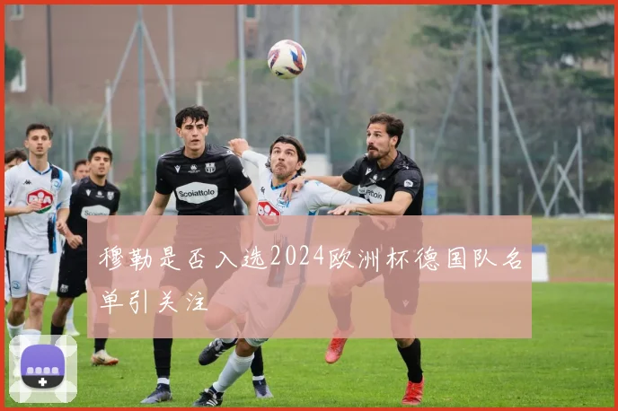 穆勒是否入选2024欧洲杯德国队名单引关注
