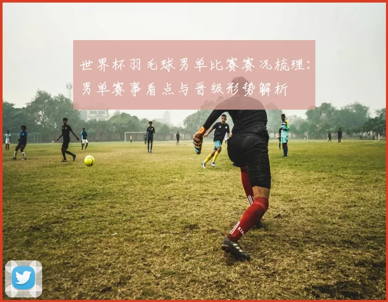 世界杯羽毛球男单比赛赛况梳理:男单赛事看点与晋级形势解析