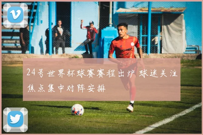 24号世界杯球赛赛程出炉 球迷关注焦点集中对阵安排