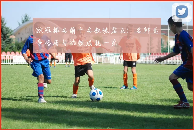 欧冠排名前十名教练盘点：名帅竞争格局与执教成就一览